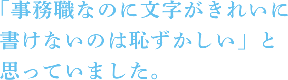 「事務職なのに文字がきれいに書けないのは恥ずかしい」と思っていました。