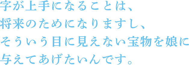 字が上手になることは、将来のためになりますし、そういう目に見えない宝物を娘に与えてあげたいんです。 