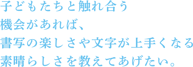 子どもたちと触れ合う機会があれば、書写の楽しさや文字が上手くなる素晴らしさを教えてあげたい。