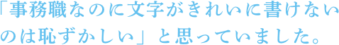 「事務職なのに文字がきれいに書けないのは恥ずかしい」と思っていました。