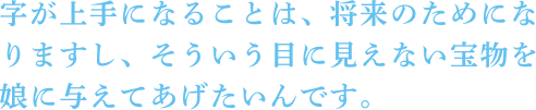 字が上手になることは、将来のためになりますし、そういう目に見えない宝物を娘に与えてあげたいんです。 