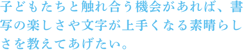 子どもたちと触れ合う機会があれば、書写の楽しさや文字が上手くなる素晴らしさを教えてあげたい。